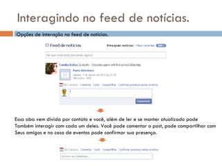 Interagindo no feed de notícias. Essa aba vem divida por contato e você, além de ler e se manter atualizado pode  Também interagir com cada um deles. Você pode comentar o post, pode compartilhar com Seus amigos e no caso de eventos pode confirmar sua presença. Opções de interação no feed de notícias. 