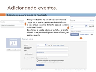 Adicionando eventos. Na opção Eventos na sua aba da direita você pode ver o que as pessoas estão agendando  e caso clique na caixa de texto, poderá também criar o seu evento.  Escolhendo a opção adicionar detalhes a janela abaixo abre permitindo postar mais informações  sobre o evento. Criando seu próprio evento no Facebook. 