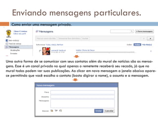 Enviando mensagens particulares. Como enviar uma mensagem privada. Uma outra forma de se comunicar com seus contatos além do mural de notícias são as mensa- gens. Esse é um canal privado no qual apenas o remetente receberá seu recado, já que no mural todos podem ver suas publicações. Ao clicar em nova mensagem a janela abaixo apare- ce permitindo que você escolha o contato (basta digirar o nome), o assunto e a mensagem. 