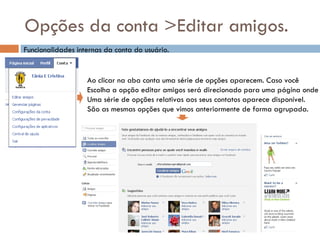 Opções da conta >Editar amigos. Funcionalidades internas da conta do usuário. Ao clicar na aba conta uma série de opções aparecem. Caso você Escolha a opção editar amigos será direcionado para uma página onde Uma série de opções relativas aos seus contatos aparece disponível. São as mesmas opções que vimos anteriormente de forma agrupada. 