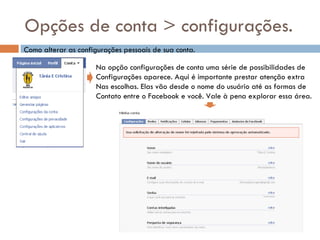 Opções de conta > configurações. Como alterar as configurações pessoais de sua conta. Na opção configurações de conta uma série de possibilidades de  Configurações aparece. Aqui é importante prestar atenção extra  Nas escolhas. Elas vão desde o nome do usuário até as formas de Contato entre o Facebook e você. Vale à pena explorar essa área. 