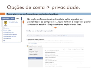 Opções de conta > privacidade. Como alterar sua configurações pessoais de privacidade Na opção configurações de privacidade existe uma série de  possibilidades de configurações. Aqui é também é importante prestar Atenção nas escolhas. É importantíssimo explorar essa área. 