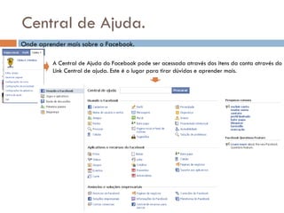 Central de Ajuda. Onde aprender mais sobre o Facebook. A Central de Ajuda do Facebook pode ser acessada através dos itens da conta através do Link Central de ajuda. Este é o lugar para tirar dúvidas e aprender mais. 
