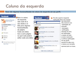 Coluna da esquerda Essas são algumas funcionalidades da coluna da esquerda em seu perfil. Esta é a coluna da esquerda. nela você vê os seus dados e os links para algumas funcionalidades  da página. Cada uma delas  leva a outra página  na qual você poderá  editar cada uma delas. Na aba superior esquerda  você pode clicar nos 3 ícones que aparecem. eles mostram suas -solicitações de  amizade mensagens notificações. clicando em cima de notificações a janela ao lado  se abre mostrando as últimas notificações em seu perfil. quando há algo novo o número em vermelho  aparece junto ao ícone . 