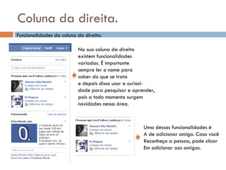 Coluna da direita. Funcionalidades da coluna da direita. Na sua coluna da direita existem funcionalidades  variadas. É importante  sempre ler o nome para saber do que se trata  e depois disso usar a curiosi- dade para pesquisar e aprender, pois a todo momento surgem novidades nessa área. Uma dessas funcionalidades é A de adicionar amigo. Caso você Reconheça a pessoa, pode clicar Em adicionar aos amigos. 