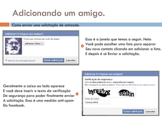Adicionando um amigo. Como enviar uma solicitação de amizade. Essa é a janela que temos a seguir. Nela Você pode escolher uma lista para separar Seu novo contato clicando em adicionar a lista. E depois é só Enviar a solicitação. Geralmente a caixa ao lado aparece E você deve inserir o texto da verificação De segurança para poder finalmente enviar A solicitação. Essa é uma medida anti-spam Do facebook. 
