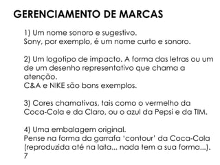 GERENCIAMENTO DE MARCAS
1) Um nome sonoro e sugestivo.
Sony, por exemplo, é um nome curto e sonoro.
2) Um logotipo de impacto. A forma das letras ou um
de um desenho representativo que chama a
atenção.
C&A e NIKE são bons exemplos.
3) Cores chamativas, tais como o vermelho da
Coca-Cola e da Claro, ou o azul da Pepsi e da TIM.
4) Uma embalagem original.
Pense na forma da garrafa ‘contour’ da Coca-Cola
(reproduzida até na lata... nada tem a sua forma...).
7
 