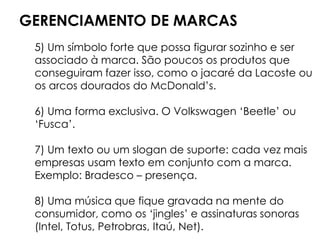 GERENCIAMENTO DE MARCAS
5) Um símbolo forte que possa figurar sozinho e ser
associado à marca. São poucos os produtos que
conseguiram fazer isso, como o jacaré da Lacoste ou
os arcos dourados do McDonald’s.
6) Uma forma exclusiva. O Volkswagen ‘Beetle’ ou
‘Fusca’.
7) Um texto ou um slogan de suporte: cada vez mais
empresas usam texto em conjunto com a marca.
Exemplo: Bradesco – presença.
8) Uma música que fique gravada na mente do
consumidor, como os ‘jingles’ e assinaturas sonoras
(Intel, Totus, Petrobras, Itaú, Net).
 