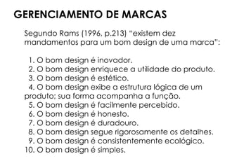 GERENCIAMENTO DE MARCAS
Segundo Rams (1996, p.213) “existem dez
mandamentos para um bom design de uma marca”:
1. O bom design é inovador.
2. O bom design enriquece a utilidade do produto.
3. O bom design é estético.
4. O bom design exibe a estrutura lógica de um
produto; sua forma acompanha a função.
5. O bom design é facilmente percebido.
6. O bom design é honesto.
7. O bom design é duradouro.
8. O bom design segue rigorosamente os detalhes.
9. O bom design é consistentemente ecológico.
10. O bom design é simples.
 
