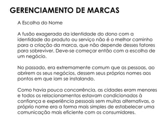 GERENCIAMENTO DE MARCAS
A Escolha do Nome
A fusão exagerada da identidade do dono com a
identidade do produto ou serviço não é o melhor caminho
para a criação da marca, que não depende desses fatores
para sobreviver. Deve-se começar então com a escolha de
um negócio.
No passado, era extremamente comum que as pessoas, ao
abrirem os seus negócios, dessem seus próprios nomes aos
pontos em que iam se instalando.
Como havia pouca concorrência, as cidades eram menores
e todos os relacionamentos estavam condicionados à
confiança e experiência pessoais sem muitas alternativas, o
próprio nome era a forma mais simples de estabelecer uma
comunicação mais eficiente com os consumidores.
 