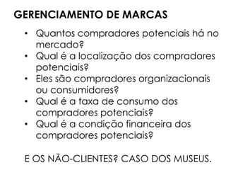 GERENCIAMENTO DE MARCAS
• Quantos compradores potenciais há no
mercado?
• Qual é a localização dos compradores
potenciais?
• Eles são compradores organizacionais
ou consumidores?
• Qual é a taxa de consumo dos
compradores potenciais?
• Qual é a condição financeira dos
compradores potenciais?
E OS NÃO-CLIENTES? CASO DOS MUSEUS.
 