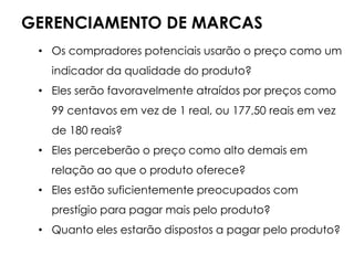GERENCIAMENTO DE MARCAS
• Os compradores potenciais usarão o preço como um
indicador da qualidade do produto?
• Eles serão favoravelmente atraídos por preços como
99 centavos em vez de 1 real, ou 177,50 reais em vez
de 180 reais?
• Eles perceberão o preço como alto demais em
relação ao que o produto oferece?
• Eles estão suficientemente preocupados com
prestígio para pagar mais pelo produto?
• Quanto eles estarão dispostos a pagar pelo produto?
 