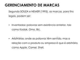 GERENCIAMENTO DE MARCAS
Segundo SOUZA e NEMER (1993), as marcas, para fins
legais, podem ser:
• Inventadas: palavras sem existência anterior, tais
como Kodak, Omo, Bic.
• Arbitrárias: onde as palavras têm sentido, mas a
relação com o produto ou empresa é que é arbitrária,
como Apple, Camel, Shell.
 