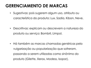 GERENCIAMENTO DE MARCAS
• Sugestivas: pois sugerem algum uso, atributo ou
característica do produto: Lux, Sadia, Kibon, Neve.
• Descritivas: explicam ou descrevem a natureza do
produto ou serviço: Bombril, Limpol.
• Há também as marcas chamadas genéricas pela
vulgarização ou popularização que sofreram,
passando a serem utilizadas como sinônimo do
produto (Gilette, Xerox, Modess, Isopor).
 