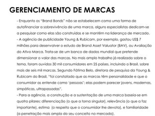 GERENCIAMENTO DE MARCAS
- Enquanto os “Brand Bonds” não se estabelecem como uma forma de
autofinanciar a sobrevivência de uma marca, alguns especialistas dedicam-se
a pesquisar como elas são construídas e se mantêm na liderança de mercado.
- A agência de publicidade Young & Rubicam, por exemplo, gastou US$ 7
milhões para desenvolver o estudo de Brand Asset Valuator (BAV), ou Avaliação
do Ativo Marca. Trata-se de um banco de dados mundial que pretende
dimensionar o valor das marcas. No mais amplo trabalho já realizado sobre o
tema, foram ouvidos 30 mil consumidores em 25 países, incluindo o Brasil, sobre
mais de seis mil marcas. Segundo Fátima Belo, diretora de pesquisa da Young &
Rubicam do Brasil, “foi constatado que as marcas têm personalidade e que o
consumidor as entende como ‘pessoas’: elas podem parecer jovens, modernas,
simpáticas, ultrapassadas”.
- Para a agência, a construção e a sustentação de uma marca baseia-se em
quatro pilares: diferenciação (o que a torna singular), relevância (o que a faz
importante), estima (o respeito que o consumidor lhe devota), e familiaridade
(a penetração mais ampla do seu conceito no mercado).
 