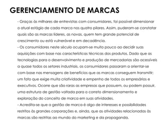 GERENCIAMENTO DE MARCAS
- Graças às milhares de entrevistas com consumidores, foi possível dimensionar
o atual estágio de cada marca nos quatro pilares. Assim, puderam-se constatar
quais são as marcas líderes, as novas, quem tem grande potencial de
crescimento ou está vulnerável e em decadência.
- Os consumidores neste século ocupam-se muito pouco ao decidir suas
aquisições com base nas características técnicas dos produtos. Dado que as
tecnologias para o desenvolvimento e produção de mercadorias são acessíveis
a quase todos os setores industriais, os consumidores passaram a orientar-se
com base nas mensagens de benefícios que as marcas conseguem transmitir;
um fato que exige muita criatividade e empenho de todos os empresários e
executivos. Ocorre que são raras as empresas que possuem, ou podem possuir,
uma estrutura de gestão voltada para o correto dimensionamento e
exploração do conceito de marca em suas atividades.
- Acredita-se que a gestão de marca é algo de interesses e possibilidades
restritos às grandes corporações e, ainda, que as atividades relacionadas às
marcas são restritas ao mundo do marketing e da propaganda.
 