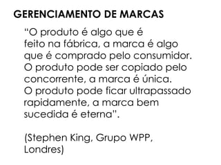 GERENCIAMENTO DE MARCAS
“O produto é algo que é
feito na fábrica, a marca é algo
que é comprado pelo consumidor.
O produto pode ser copiado pelo
concorrente, a marca é única.
O produto pode ficar ultrapassado
rapidamente, a marca bem
sucedida é eterna”.
(Stephen King, Grupo WPP,
Londres)
 