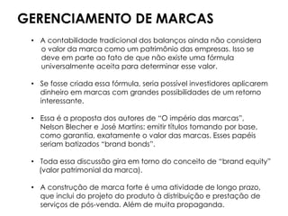 GERENCIAMENTO DE MARCAS
• A contabilidade tradicional dos balanços ainda não considera
o valor da marca como um patrimônio das empresas. Isso se
deve em parte ao fato de que não existe uma fórmula
universalmente aceita para determinar esse valor.
• Se fosse criada essa fórmula, seria possível investidores aplicarem
dinheiro em marcas com grandes possibilidades de um retorno
interessante.
• Essa é a proposta dos autores de “O império das marcas”,
Nelson Blecher e José Martins: emitir títulos tomando por base,
como garantia, exatamente o valor das marcas. Esses papéis
seriam batizados “brand bonds”.
• Toda essa discussão gira em torno do conceito de “brand equity”
(valor patrimonial da marca).
• A construção de marca forte é uma atividade de longo prazo,
que inclui do projeto do produto à distribuição e prestação de
serviços de pós-venda. Além de muita propaganda.
 