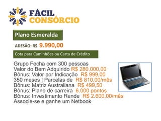 Plano Esmeralda
ADESÃO: R$

9.990,00

Cota para Caminhões ou Carta de Crédito

Grupo Fecha com 300 pessoas
Valor do Bem Adquirido R$ 280.000,00
Bônus: Valor por Indicação R$ 999,00
350 meses | Parcelas de R$ 810,00/mês
Bônus: Matriz Australiana R$ 499,50
Bônus: Plano de carreira 6.000 pontos
Bônus: Investimento Rende R$ 2.600,00/mês
Associe-se e ganhe um Netbook

 