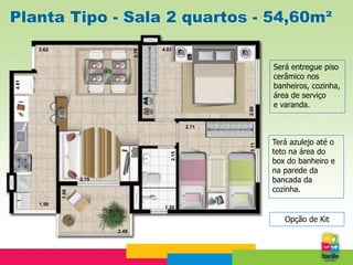 Planta Tipo - Sala 2 quartos - 54,60m²
       3.62                               4.01




                                   2.70
                                                                  Será entregue piso
                                                                  cerâmico nos
4.81




                                                                  banheiros, cozinha,
                                                                  área de serviço
                                                                  e varanda.




                                                           2.60
                                                    2.71


                                                                  Terá azulejo até o




                                                           3.11
                                                                  teto na área do

                                             2.15
                                                                  box do banheiro e
                                                                  na parede da
                     2.79                                         bancada da
                                                                  cozinha.
              1.68




       1.50
                                           1.20

                                                                     Opção de Kit
                            2.49
 