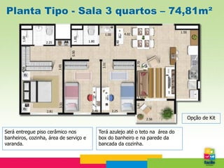 Planta Tipo - Sala 3 quartos – 74,81m²
                                                                                            1.50
                                                      1.00            4.02
       1.00




                                  1.00
                                         1.80




                                                               1.40
                  2.25




                                 0.90




                                                                             2.70
                                                   3.51
                          3.65
       4.56




                                                                              2.56
                          3.51




                                                                             1.41
                   2.81                    2.46              2.25

                                                                                     2.56          Opção de Kit

Será entregue piso cerâmico nos                   Terá azulejo até o teto na área do
banheiros, cozinha, área de serviço e             box do banheiro e na parede da
varanda.                                          bancada da cozinha.
 