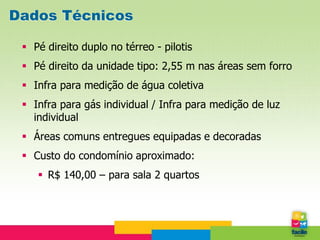 Dados Técnicos

  Pé direito duplo no térreo - pilotis
  Pé direito da unidade tipo: 2,55 m nas áreas sem forro
  Infra para medição de água coletiva
  Infra para gás individual / Infra para medição de luz
   individual
  Áreas comuns entregues equipadas e decoradas
  Custo do condomínio aproximado:
     R$ 140,00 – para sala 2 quartos
 