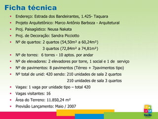 Ficha técnica
    Endereço: Estrada dos Bandeirantes, 1.425- Taquara
    Projeto Arquitetônico: Marco Antônio Barboza - Arquitetural
    Proj. Paisagístico: Neusa Nakata
    Proj. de Decoração: Sandra Picciotto
    Nº de quartos: 2 quartos (54,50m² a 60,24m²)
                    3 quartos (72,84m² a 74,81m²)
    Nº de torres: 6 torres - 10 aptos. por andar
    Nº de elevadores: 2 elevadores por torre, 1 social e 1 de serviço
    Nº de pavimentos: 8 pavimentos (Térreo + 7pavimentos tipo)
    Nº total de unid: 420 sendo: 210 unidades de sala 2 quartos
                                  210 unidades de sala 3 quartos
    Vagas: 1 vaga por unidade tipo – total 420
    Vagas visitantes: 16
    Área do Terreno: 11.850,24 m²
    Previsão Lançamento: Maio / 2007
 