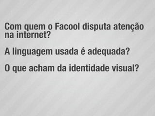 Com quem o Facool disputa atenção
na internet?
A linguagem usada é adequada?
O que acham da identidade visual?
 