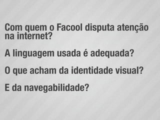 Com quem o Facool disputa atenção
na internet?
A linguagem usada é adequada?
O que acham da identidade visual?
E da navegabilidade?
 