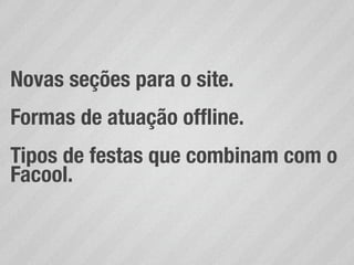 Novas seções para o site.
Formas de atuação ofﬂine.
Tipos de festas que combinam com o
Facool.
 