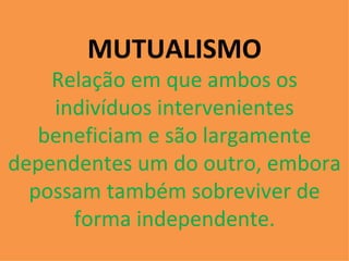 MUTUALISMO Relação em que ambos os indivíduos intervenientes beneficiam e são largamente dependentes um do outro, embora possam também sobreviver de forma independente. 