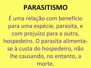 PARASITISMO É uma relação com benefício para uma espécie, parasita, e com prejuízo para a outra, hospedeiro. O parasita alimenta-se à custa do hospedeiro, não lhe causando, no entanto, a morte. 
