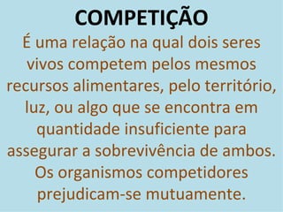 COMPETIÇÃO É uma relação na qual dois seres vivos competem pelos mesmos recursos alimentares, pelo território, luz, ou algo que se encontra em quantidade insuficiente para assegurar a sobrevivência de ambos. Os organismos competidores prejudicam-se mutuamente. 