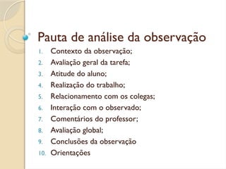 Pauta de análise da observação
1. Contexto da observação;
2. Avaliação geral da tarefa;
3. Atitude do aluno;
4. Realização do trabalho;
5. Relacionamento com os colegas;
6. Interação com o observado;
7. Comentários do professor;
8. Avaliação global;
9. Conclusões da observação
10. Orientações
 