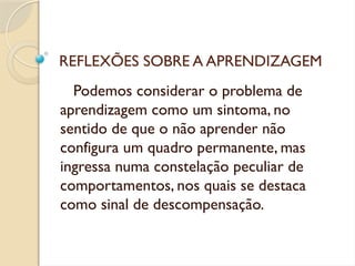 REFLEXÕES SOBRE A APRENDIZAGEM
Podemos considerar o problema de
aprendizagem como um sintoma, no
sentido de que o não aprender não
configura um quadro permanente, mas
ingressa numa constelação peculiar de
comportamentos, nos quais se destaca
como sinal de descompensação.
 