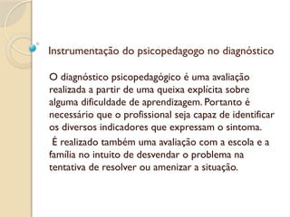Instrumentação do psicopedagogo no diagnóstico
O diagnóstico psicopedagógico é uma avaliação
realizada a partir de uma queixa explícita sobre
alguma dificuldade de aprendizagem. Portanto é
necessário que o profissional seja capaz de identificar
os diversos indicadores que expressam o sintoma.
É realizado também uma avaliação com a escola e a
família no intuito de desvendar o problema na
tentativa de resolver ou amenizar a situação.
 