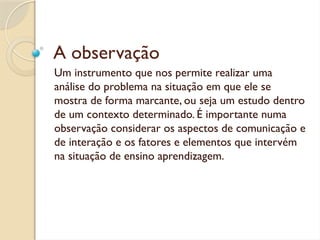 A observação
Um instrumento que nos permite realizar uma
análise do problema na situação em que ele se
mostra de forma marcante, ou seja um estudo dentro
de um contexto determinado. É importante numa
observação considerar os aspectos de comunicação e
de interação e os fatores e elementos que intervém
na situação de ensino aprendizagem.
 