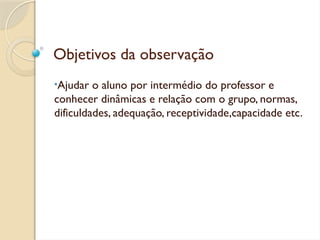 Objetivos da observação
•Ajudar o aluno por intermédio do professor e
conhecer dinâmicas e relação com o grupo, normas,
dificuldades, adequação, receptividade,capacidade etc.
 