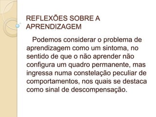 REFLEXÕES SOBRE A
APRENDIZAGEM
Podemos considerar o problema de
aprendizagem como um sintoma, no
sentido de que o não aprender não
configura um quadro permanente, mas
ingressa numa constelação peculiar de
comportamentos, nos quais se destaca
como sinal de descompensação.

 