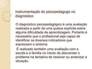 Instrumentação do psicopedagogo no
diagnóstico
O diagnóstico psicopedagógico é uma avaliação
realizada a partir de uma queixa explícita sobre
alguma dificuldade de aprendizagem. Portanto é
necessário que o profissional seja capaz de
identificar os diversos indicadores que
expressam o sintoma.
É realizado também uma avaliação com a
escola e a família no intuito de desvendar o
problema na tentativa de resolver ou amenizar a
situação.

 