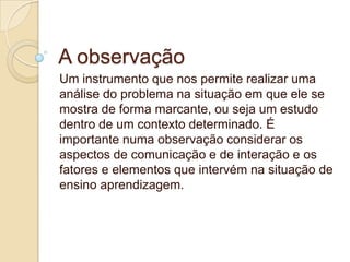 A observação
Um instrumento que nos permite realizar uma
análise do problema na situação em que ele se
mostra de forma marcante, ou seja um estudo
dentro de um contexto determinado. É
importante numa observação considerar os
aspectos de comunicação e de interação e os
fatores e elementos que intervém na situação de
ensino aprendizagem.

 