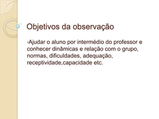 Objetivos da observação
•Ajudar

o aluno por intermédio do professor e
conhecer dinâmicas e relação com o grupo,
normas, dificuldades, adequação,
receptividade,capacidade etc.

 