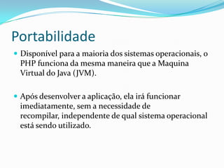 PortabilidadeDisponível para a maioria dos sistemas operacionais, o PHP funciona da mesma maneira que a Maquina Virtual do Java (JVM). Após desenvolver a aplicação, ela irá funcionar imediatamente, sem a necessidade de recompilar, independente de qual sistema operacional está sendo utilizado.