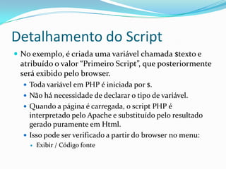 Detalhamento do ScriptNo exemplo, é criada uma variável chamada $texto e atribuído o valor “Primeiro Script”, que posteriormente será exibido pelo browser.Toda variável em PHP é iniciada por $.Não há necessidade de declarar o tipo de variável.Quando a página é carregada, o script PHP é interpretado pelo Apache e substituído pelo resultado  gerado puramente em Html.Isso pode ser verificado a partir do browser no menu: Exibir / Código fonte
