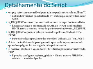Detalhamento do Scriptempty retorna se a variável passada no parâmetro vale null ou “”. null indica variável não declarada e “” indica que variável tem valor vazio.$_REQUEST retorna o valor contido num campo do formulário. É necessário que a propriedade NAME do INPUT do formulário HMTL tenha o mesmo nome do parâmetro usado em $_REQUEST. $_REQUEST requisita valores enviados pelos métodos GET e POST.Para especificar apenas um dos métodos, utilize $_GET e $_POST.A instrução if é usada para garantir que nada seja apresentado quando a página for carregada pela primeira vez.É possível atribuir o valor do INPUT direto para uma variável do PHP.É preciso configurar register_globals = On no arquivo PHP.INI e  reiniciar o servidor Apache.