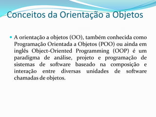 Conceitos da Orientação a ObjetosA orientação a objetos (OO), também conhecida como Programação Orientada a Objetos (POO) ou ainda em inglês Object-Oriented Programming (OOP) é um paradigma de análise, projeto e programação de sistemas de software baseado na composição e interação entre diversas unidades de software chamadas de objetos.