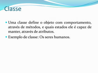 ClasseUma classe define o objeto com comportamento, através de métodos, e quais estados ele é capaz de manter, através de atributos. Exemplo de classe: Os seres humanos.