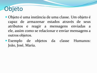 ObjetoObjeto é uma instância de uma classe. Um objeto é capaz de armazenar estados através de seus atributos e reagir a mensagens enviadas a ele, assim como se relacionar e enviar mensagens a outros objetos.Exemplo de objetos da classe Humanos: João, José, Maria.