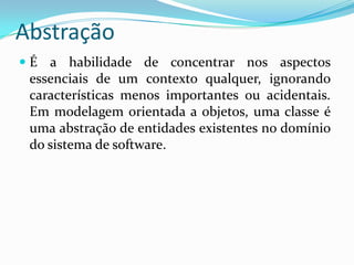 EncapsulamentoConsiste na separação de aspectos internos e externos de um objeto. Exemplo: você não precisa conhecer os detalhes dos circuitos de um telefone para utilizá-lo. A carcaça do telefone encapsula esses detalhes, provendo a você uma interface mais amigável