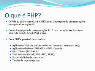 O que é PHP?O PHP é, assim como Java e .NET, uma linguagem de programação e uma plataforma global.Como linguagem de programação, PHP tem uma sintaxe bastante parecida com C, Shell, Perl  e Java.Com PHP é possível desenvolver:Aplicações Web dinâmicas (websites, intranets, extranets, etc);Aplicações desktop (PHP-GTK e PHP4Delphi);Rich Clients (PHP-XUL);Web Services (SOAP, XML-RPC, REST);Scripts de linha de comando;Tarefas de segundo plano.